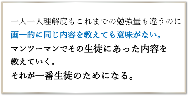 一人一人理解度もこれまでの勉強量も違うのに画一的に同じ内容を教えても意味がない。マンツーマンでその生徒にあった内容を教えていく。それが一番生徒のためになる。