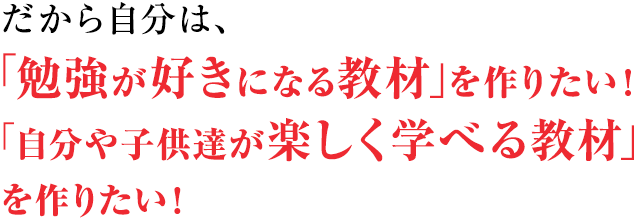 だから自分は、「勉強が好きになる教材」を作りたい!自分や子供達が楽しく学べるような教材を作りたい!